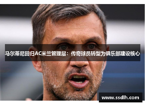 马尔蒂尼回归AC米兰管理层：传奇球员转型为俱乐部建设核心