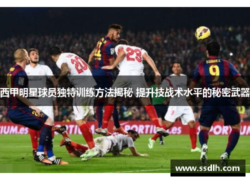 西甲明星球员独特训练方法揭秘 提升技战术水平的秘密武器