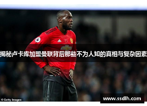 揭秘卢卡库加盟曼联背后那些不为人知的真相与复杂因素