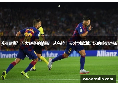 苏亚雷斯与五大联赛的情缘：从乌拉圭天才到欧洲足坛的传奇选择