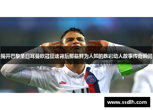 揭开巴黎圣日耳曼欧冠征途背后那些鲜为人知的跌宕动人故事传奇瞬间