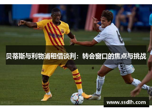 贝蒂斯与利物浦租借谈判：转会窗口的焦点与挑战