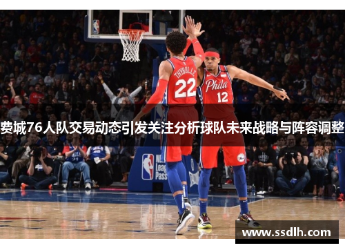 费城76人队交易动态引发关注分析球队未来战略与阵容调整 费城76人队交易动态引发关注分析球队未来战略与阵容调整