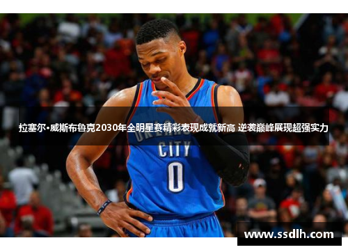 拉塞尔·威斯布鲁克2030年全明星赛精彩表现成就新高 逆袭巅峰展现超强实力