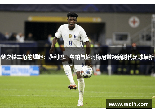 梦之铁三角的崛起：萨利巴、乌帕与楚阿梅尼带领新时代足球革新
